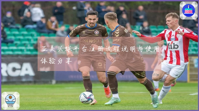 亚美买球平台注册流程说明与使用体验分享