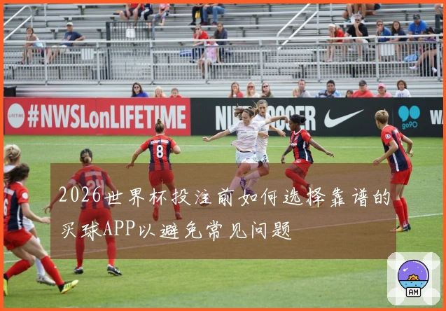 2026世界杯投注前如何选择靠谱的买球APP以避免常见问题