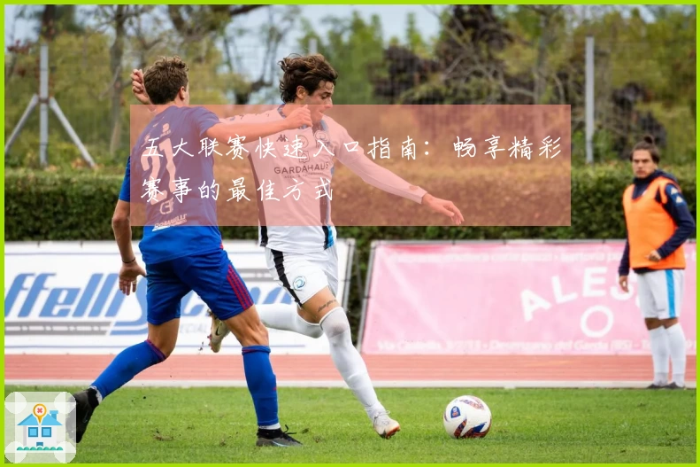 五大联赛快速入口指南：畅享精彩赛事的最佳方式