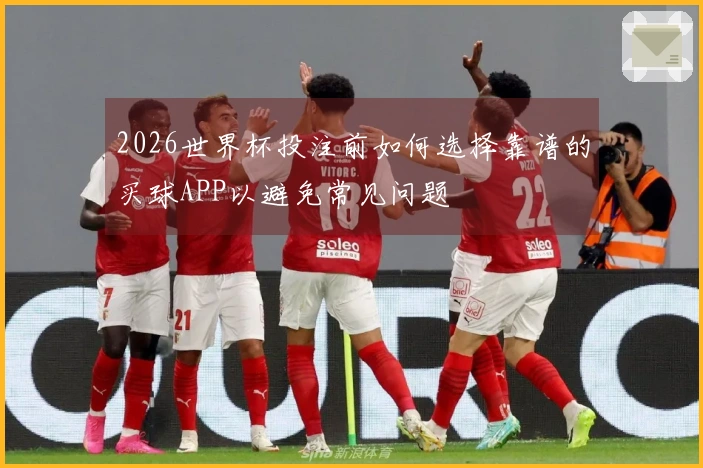 2026世界杯投注前如何选择靠谱的买球APP以避免常见问题
